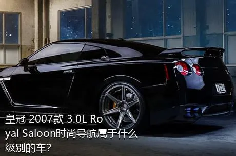 皇冠 2007款 3.0L Royal Saloon时尚导航属于什么级别的车？