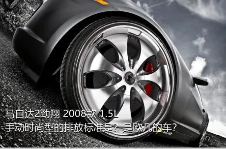 马自达2劲翔 2008款 1.5L 手动时尚型的排放标准是？是欧几的车？