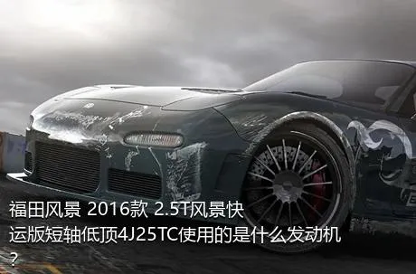 福田风景 2016款 2.5T风景快运版短轴低顶4J25TC使用的是什么发动机？