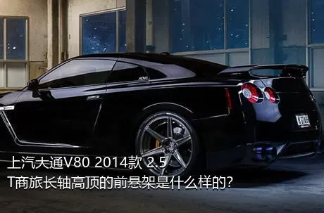 上汽大通V80 2014款 2.5T商旅长轴高顶的前悬架是什么样的？