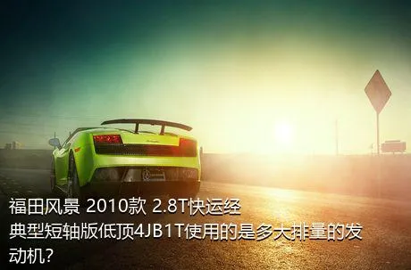 福田风景 2010款 2.8T快运经典型短轴版低顶4JB1T使用的是多大排量的发动机？