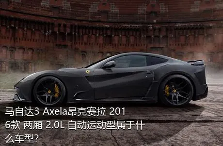 马自达3 Axela昂克赛拉 2016款 两厢 2.0L 自动运动型属于什么车型？