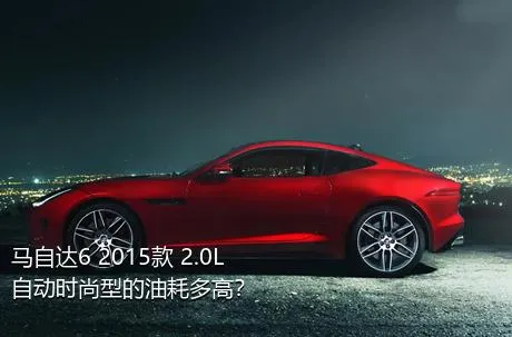 马自达6 2015款 2.0L 自动时尚型的油耗多高？