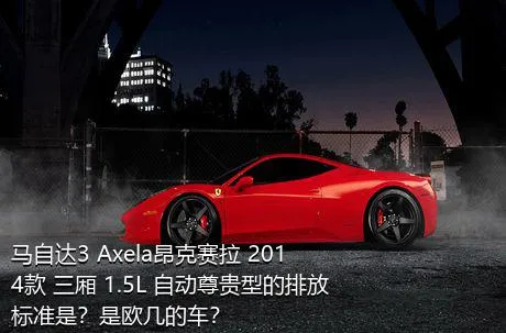 马自达3 Axela昂克赛拉 2014款 三厢 1.5L 自动尊贵型的排放标准是？是欧几的车？