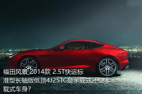 福田风景 2014款 2.5T快运标准型长轴版低顶4J25TC是承载式还是非承载式车身？