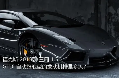 福克斯 2015款 三厢 1.5L GTDi 自动旗舰型的发动机排量多大？