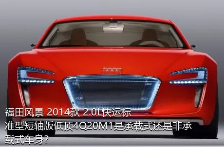 福田风景 2014款 2.0L快运标准型短轴版低顶4Q20M1是承载式还是非承载式车身？