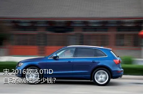 宋 2016款 2.0TID 自动领潮型多少钱？