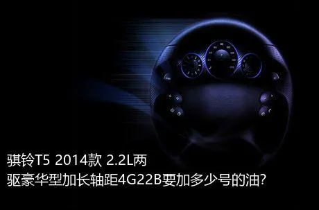 骐铃T5 2014款 2.2L两驱豪华型加长轴距4G22B要加多少号的油？