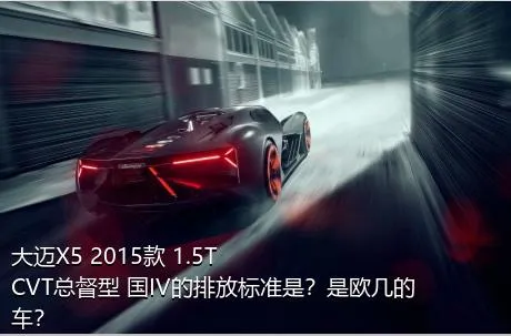 大迈X5 2015款 1.5T CVT总督型 国IV的排放标准是？是欧几的车？