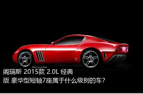 阁瑞斯 2015款 2.0L 经典版 豪华型短轴7座属于什么级别的车？