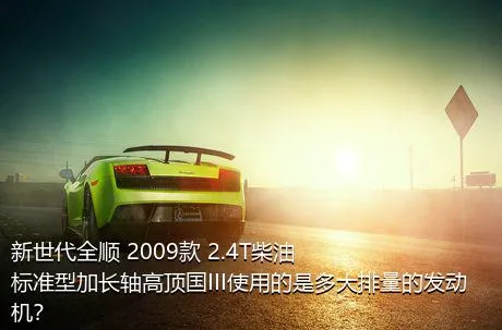 新世代全顺 2009款 2.4T柴油标准型加长轴高顶国III使用的是多大排量的发动机？