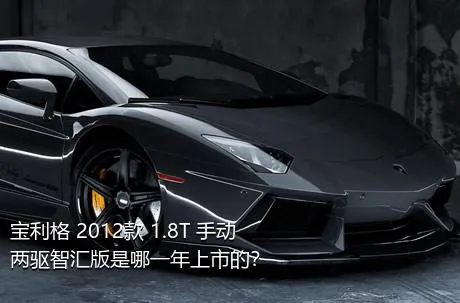 宝利格 2012款 1.8T 手动两驱智汇版是哪一年上市的？