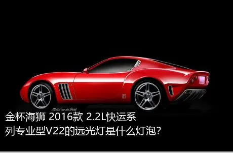 金杯海狮 2016款 2.2L快运系列专业型V22的远光灯是什么灯泡？