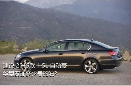 速锐 2015款 1.5L 自动豪华型要加多少号的油？