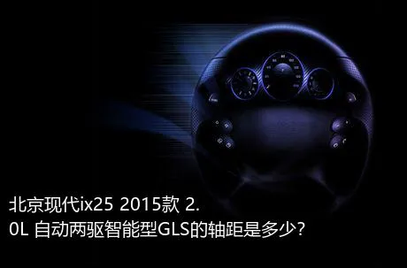 北京现代ix25 2015款 2.0L 自动两驱智能型GLS的轴距是多少？