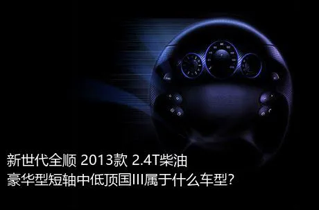 新世代全顺 2013款 2.4T柴油豪华型短轴中低顶国III属于什么车型？