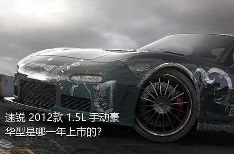 速锐 2012款 1.5L 手动豪华型是哪一年上市的？