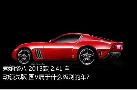 索纳塔八 2013款 2.4L 自动领先版 国V属于什么级别的车？