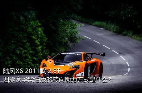 陆风X6 2011款 2.8T 四驱豪华柴油版的转向助力方式是什么？