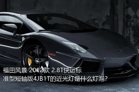 福田风景 2012款 2.8T快运标准型短轴版4JB1T的近光灯是什么灯泡？