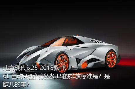 北京现代ix25 2015款 1.6L 自动两驱智能型GLS的排放标准是？是欧几的车？