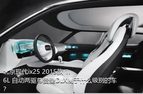 北京现代ix25 2015款 1.6L 自动两驱尊贵型DLX属于什么级别的车？