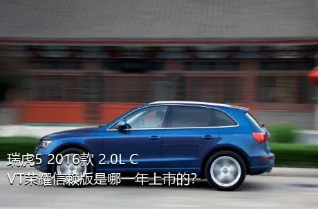 瑞虎5 2016款 2.0L CVT荣耀信赖版是哪一年上市的？