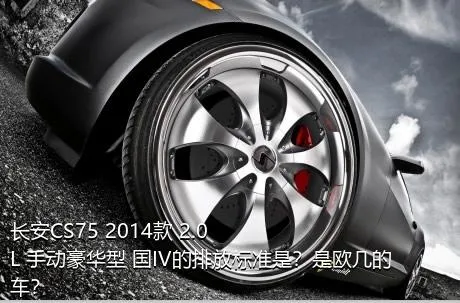 长安CS75 2014款 2.0L 手动豪华型 国IV的排放标准是？是欧几的车？