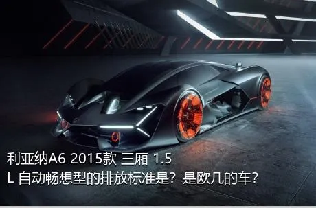 利亚纳A6 2015款 三厢 1.5L 自动畅想型的排放标准是？是欧几的车？