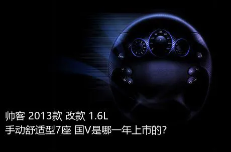 帅客 2013款 改款 1.6L 手动舒适型7座 国V是哪一年上市的？