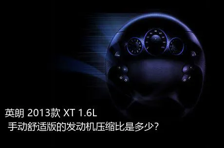 英朗 2013款 XT 1.6L 手动舒适版的发动机压缩比是多少？