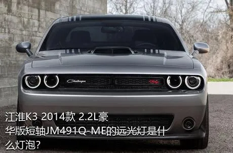 江淮K3 2014款 2.2L豪华版短轴JM491Q-ME的远光灯是什么灯泡？