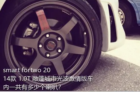 smart fortwo 2014款 1.0T 敞篷城市光波激情版车内一共有多少个喇叭？