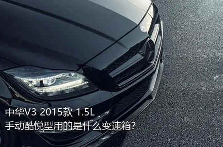 中华V3 2015款 1.5L 手动酷悦型用的是什么变速箱？