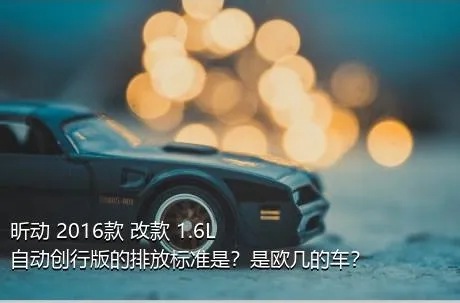 昕动 2016款 改款 1.6L 自动创行版的排放标准是？是欧几的车？