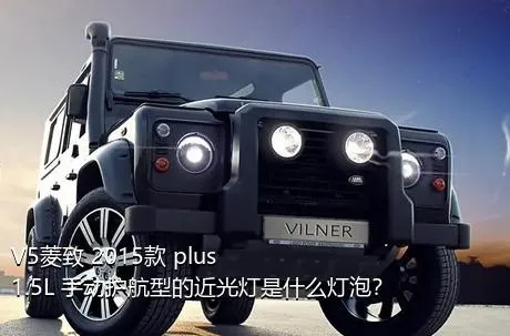 V5菱致 2015款 plus 1.5L 手动护航型的近光灯是什么灯泡？