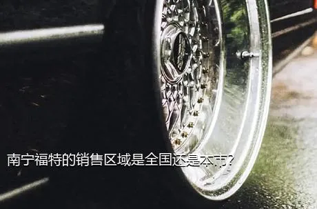 南宁福特的销售区域是全国还是本市？