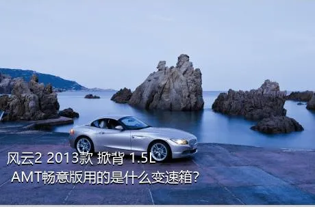 风云2 2013款 掀背 1.5L AMT畅意版用的是什么变速箱？