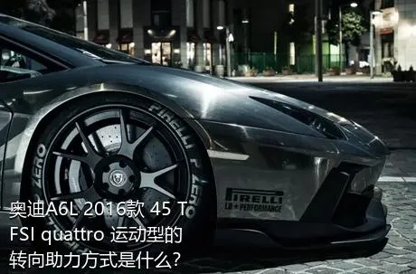 奥迪A6L 2016款 45 TFSI quattro 运动型的转向助力方式是什么？