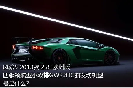 风骏5 2013款 2.8T欧洲版 四驱领航型小双排GW2.8TC的发动机型号是什么？