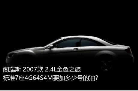 阁瑞斯 2007款 2.4L金色之旅标准7座4G64S4M要加多少号的油？