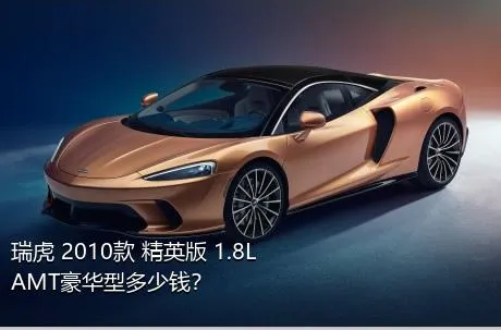 瑞虎 2010款 精英版 1.8L AMT豪华型多少钱？