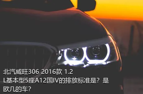 北汽威旺306 2016款 1.2L基本型5座A12国IV的排放标准是？是欧几的车？