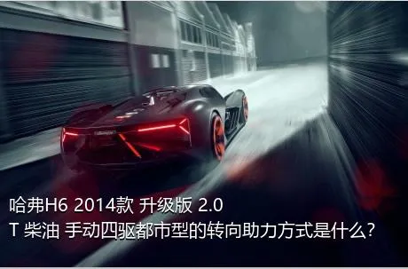 哈弗H6 2014款 升级版 2.0T 柴油 手动四驱都市型的转向助力方式是什么？