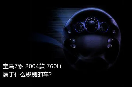 宝马7系 2004款 760Li属于什么级别的车？