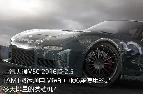 上汽大通V80 2016款 2.5TAMT傲运通国IV短轴中顶6座使用的是多大排量的发动机？