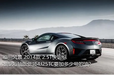 福田风景 2014款 2.5T快运标准型短轴版低顶4J25TC要加多少号的油？