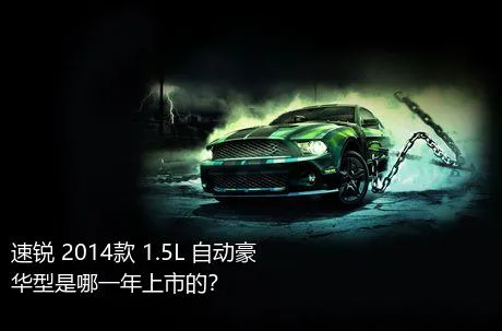 速锐 2014款 1.5L 自动豪华型是哪一年上市的？