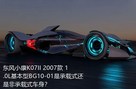 东风小康K07II 2007款 1.0L基本型BG10-01是承载式还是非承载式车身？